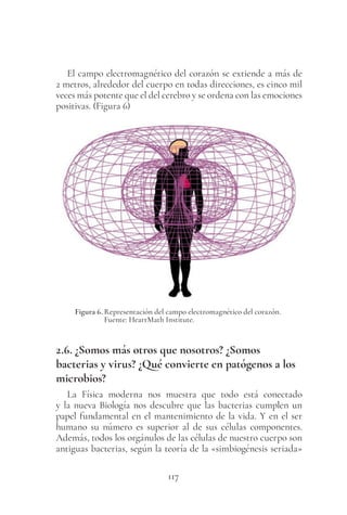 117
El campo electromagnético del corazón se extiende a más de
2 metros, alrededor del cuerpo en todas direcciones, es cinco mil
veces más potente que el del cerebro y se ordena con las emociones
positivas. (Figura 6)
Figura 6. Representación del campo electromagnético del corazón.
Fuente: HeartMath Institute.
2.6. ¿Somos más otros que nosotros? ¿Somos
bacterias y virus? ¿Qué convierte en patógenos a los
microbios?
La Física moderna nos muestra que todo está conectado
y la nueva Biología nos descubre que las bacterias cumplen un
papel fundamental en el mantenimiento de la vida. Y en el ser
humano su número es superior al de sus células componentes.
Además, todos los orgánulos de las células de nuestro cuerpo son
antiguas bacterias, según la teoría de la «simbiogénesis seriada»
 