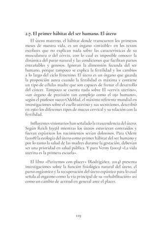 119
2.7. El primer hábitat del ser humano. El útero
El útero materno, el hábitat donde transcurren los primeros
meses de nuestra vida, es un órgano «invisible» en los textos
escolares que no explican nada sobre las características de su
musculatura o del cérvix, con lo cual es imposible conocer la
dinámica del parto natural y las condiciones que facilitan partos
entrañables y gozosos. Ignoran la dimensión fecunda del ser
humano, porque tampoco se explica la fertilidad y los cambios
a lo largo del ciclo femenino. El útero es un órgano que guarda
la proporción aurea cuando la fertilidad es máxima y contiene
un tipo de células madre que son capaces de frenar el desarrollo
del cáncer. Tampoco se cuenta nada sobre El «cervix uterino»,
«un órgano de precisión tan complejo como el ojo humano»,
según el profesor sueco Odeblad, el máximo referente mundial en
investigaciones sobre el cuello uterino y sus secreciones, describió
en 1960 los diferentes tipos de mucus cervical y su relación con la
fertilidad.
Influyentes visionarios han señalado la trascendencia del útero.
Según Reich (1956) mientras los úteros estuvieran contraídos y
fueran espásticos los nacimientos serían dolorosos. Para Odent
(2008) la ecología del útero como primer hábitat del ser humano y
por lo tanto la salud de las madres durante la gestación, deberían
ser una prioridad en salud pública. Y para Verny (2003) «La vida
uterina es la primera escuela».
El libro «Pariremos con placer» (Rodrigáñez, 2014) presenta
investigaciones sobre la función fisiológica natural del útero, el
parto orgásmico y la recuperación del útero espástico para lo cual
señala al orgasmo como la vía principal de su «rehabilitación» así
como un cambio de actitud en general ante el placer.
 