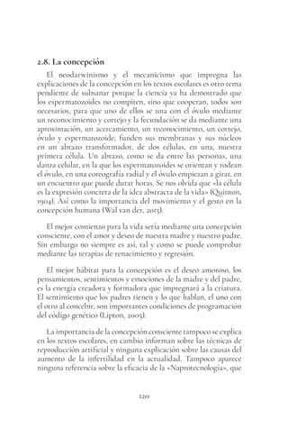 120
2.8. La concepción
El neodarwinismo y el mecanicismo que impregna las
explicaciones de la concepción en los textos escolares es otro tema
pendiente de subsanar porque la ciencia ya ha demostrado que
los espermatozoides no compiten, sino que cooperan, todos son
necesarios, para que uno de ellos se una con el óvulo mediante
un reconocimiento y cortejo y la fecundación se da mediante una
aproximación, un acercamiento, un reconocimiento, un cortejo,
óvulo y espermatozoide, funden sus membranas y sus núcleos
en un abrazo transformador, de dos células, en una, nuestra
primera célula. Un abrazo, como se da entre las personas, una
danza celular, en la que los espermatozoides se orientan y rodean
el óvulo, en una coreografía radial y el óvulo empiezan a girar, en
un encuentro que puede durar horas. Se nos olvida que «la célula
es la expresión concreta de la idea abstracta de la vida» (Quinton,
1904). Así como la importancia del movimiento y el gesto en la
concepción humana (Wal van der, 2015).
El mejor comienzo para la vida sería mediante una concepción
consciente, con el amor y deseo de nuestra madre y nuestro padre.
Sin embargo no siempre es así, tal y como se puede comprobar
mediante las terapias de renacimiento y regresión.
El mejor hábitat para la concepción es el deseo amoroso, los
pensamientos, sentimientos y emociones de la madre y del padre,
es la energía creadora y formadora que impregnará a la criatura.
El sentimiento que los padres tienen y lo que hablan, el uno con
el otro al concebir, son importantes condiciones de programación
del código genético (Lipton, 2005).
La importancia de la concepción consciente tampoco se explica
en los textos escolares, en cambio informan sobre las técnicas de
reproducción artificial y ninguna explicación sobre las causas del
aumento de la infertilidad en la actualidad. Tampoco aparece
ninguna referencia sobre la eficacia de la «Naprotecnología», que
 