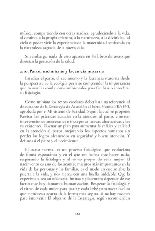 122
música; compartiendo con otras madres; agradeciendo a la vida,
al destino, a la propia criatura, a la naturaleza, a la divinidad, al
cielo el poder vivir la experiencia de la maternidad confiando en
la naturaleza sagrada de la nueva vida.
Sin embargo, nada de esto aparece en los libros de texto que
disocian la gestación de la salud.
2.10. Parto, nacimiento y lactancia materna
Estudiar el parto, el nacimiento y la lactancia materna desde
la perspectiva de la ecología permite comprender la importancia
que tienen las condiciones ambientales para facilitar o interferir
su fisiología.
Como mínimo los textos escolares deberían una referencia al
documento de la Estrategia de Atención al Parto Normal (EAPN),
aprobada por el Ministerio de Sanidad. Según la cual se propone:
Revisar las prácticas actuales en la atención al parto, eliminar
intervenciones innecesarias e incorporar nuevas alternativas a las
ya existentes. Diseñar un plan para aumentar la calidez y calidad
en la atención al parto, mejorando los aspectos humanos sin
perder los logros alcanzados en seguridad y buena atención. Y
define así el parto y el nacimiento:
El parto normal es un proceso fisiológico que evoluciona
de forma espontánea y en el que no habría que hacer nada,
respetando la fisiología y el ritmo propio de cada mujer. El
nacimiento es uno de los acontecimientos más importantes en la
vida de las personas y las familias, es el modo en que se abre la
puerta a la vida, y nos marca con una huella indeleble. Que la
experiencia sea satisfactoria, íntima y placentera depende de ese
factor que hoy llamamos humanización. Respetar la fisiología y
el ritmo de cada mujer para parir y cada bebé para nacer facilita
que el proceso ocurra de la forma más segura, si no hay razones
para intervenir. El objetivo de la Estrategia, según recomiendan
 