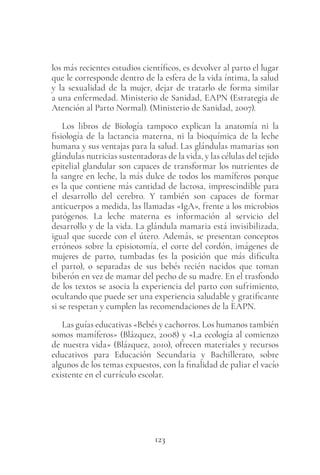 123
los más recientes estudios científicos, es devolver al parto el lugar
que le corresponde dentro de la esfera de la vida íntima, la salud
y la sexualidad de la mujer, dejar de tratarlo de forma similar
a una enfermedad. Ministerio de Sanidad, EAPN (Estrategia de
Atención al Parto Normal). (Ministerio de Sanidad, 2007).
Los libros de Biología tampoco explican la anatomía ni la
fisiología de la lactancia materna, ni la bioquímica de la leche
humana y sus ventajas para la salud. Las glándulas mamarias son
glándulas nutricias sustentadoras de la vida, y las células del tejido
epitelial glandular son capaces de transformar los nutrientes de
la sangre en leche, la más dulce de todos los mamíferos porque
es la que contiene más cantidad de lactosa, imprescindible para
el desarrollo del cerebro. Y también son capaces de formar
anticuerpos a medida, las llamadas «IgA», frente a los microbios
patógenos. La leche materna es información al servicio del
desarrollo y de la vida. La glándula mamaria está invisibilizada,
igual que sucede con el útero. Además, se presentan conceptos
erróneos sobre la episiotomía, el corte del cordón, imágenes de
mujeres de parto, tumbadas (es la posición que más dificulta
el parto), o separadas de sus bebés recién nacidos que toman
biberón en vez de mamar del pecho de su madre. En el trasfondo
de los textos se asocia la experiencia del parto con sufrimiento,
ocultando que puede ser una experiencia saludable y gratificante
si se respetan y cumplen las recomendaciones de la EAPN.
Las guías educativas «Bebés y cachorros. Los humanos también
somos mamíferos» (Blázquez, 2008) y «La ecología al comienzo
de nuestra vida» (Blázquez, 2010), ofrecen materiales y recursos
educativos para Educación Secundaria y Bachillerato, sobre
algunos de los temas expuestos, con la finalidad de paliar el vacío
existente en el currículo escolar.
 