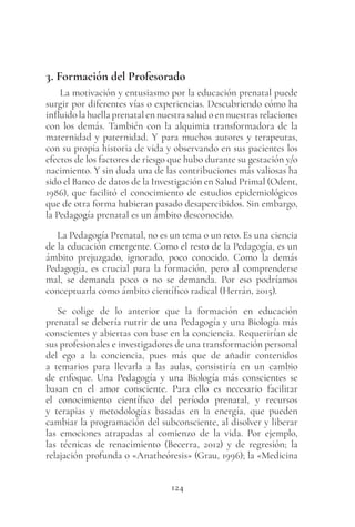 124
3. Formación del Profesorado
La motivación y entusiasmo por la educación prenatal puede
surgir por diferentes vías o experiencias. Descubriendo cómo ha
influido la huella prenatal en nuestra salud o en nuestras relaciones
con los demás. También con la alquimia transformadora de la
maternidad y paternidad. Y para muchos autores y terapeutas,
con su propia historia de vida y observando en sus pacientes los
efectos de los factores de riesgo que hubo durante su gestación y/o
nacimiento. Y sin duda una de las contribuciones más valiosas ha
sido el Banco de datos de la Investigación en Salud Primal (Odent,
1986), que facilitó el conocimiento de estudios epidemiológicos
que de otra forma hubieran pasado desapercibidos. Sin embargo,
la Pedagogía prenatal es un ámbito desconocido.
La Pedagogía Prenatal, no es un tema o un reto. Es una ciencia
de la educación emergente. Como el resto de la Pedagogía, es un
ámbito prejuzgado, ignorado, poco conocido. Como la demás
Pedagogía, es crucial para la formación, pero al comprenderse
mal, se demanda poco o no se demanda. Por eso podríamos
conceptuarla como ámbito científico radical (Herrán, 2015).
Se colige de lo anterior que la formación en educación
prenatal se debería nutrir de una Pedagogía y una Biología más
conscientes y abiertas con base en la conciencia. Requerirían de
sus profesionales e investigadores de una transformación personal
del ego a la conciencia, pues más que de añadir contenidos
a temarios para llevarla a las aulas, consistiría en un cambio
de enfoque. Una Pedagogía y una Biología más conscientes se
basan en el amor consciente. Para ello es necesario facilitar
el conocimiento científico del período prenatal, y recursos
y terapias y metodologías basadas en la energía, que pueden
cambiar la programación del subconsciente, al disolver y liberar
las emociones atrapadas al comienzo de la vida. Por ejemplo,
las técnicas de renacimiento (Becerra, 2012) y de regresión; la
relajación profunda o «Anatheóresis» (Grau, 1996); la «Medicina
 