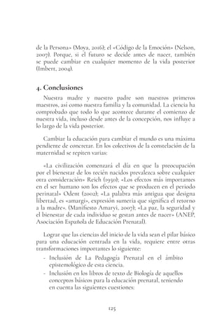 125
de la Persona» (Moya, 2016); el «Código de la Emoción» (Nelson,
2007). Porque, si el futuro se decide antes de nacer, también
se puede cambiar en cualquier momento de la vida posterior
(Imbert, 2004).
4. Conclusiones
Nuestra madre y nuestro padre son nuestros primeros
maestros, así como nuestra familia y la comunidad. La ciencia ha
comprobado que todo lo que acontece durante el comienzo de
nuestra vida, incluso desde antes de la concepción, nos influye a
lo largo de la vida posterior.
Cambiar la educación para cambiar el mundo es una máxima
pendiente de concretar. En los colectivos de la constelación de la
maternidad se repiten varias:
«La civilización comenzará el día en que la preocupación
por el bienestar de los recién nacidos prevalezca sobre cualquier
otra consideración» Reich (1950); «Los efectos más importantes
en el ser humano son los efectos que se producen en el periodo
perinatal» Odent (2002); «La palabra más antigua que designa
libertad, es «amargi», expresión sumeria que significa el retorno
a la madre». (Manifiesto Amaryi, 2007); «La paz, la seguridad y
el bienestar de cada individuo se gestan antes de nacer» (ANEP,
Asociación Española de Educación Prenatal).
Lograr que las ciencias del inicio de la vida sean el pilar básico
para una educación centrada en la vida, requiere entre otras
transformaciones importantes lo siguiente:
- Inclusión de La Pedagogía Prenatal en el ámbito
epistemológico de esta ciencia.
- Inclusión en los libros de texto de Biología de aquellos
conceptos básicos para la educación prenatal, teniendo
en cuenta las siguientes cuestiones:
 