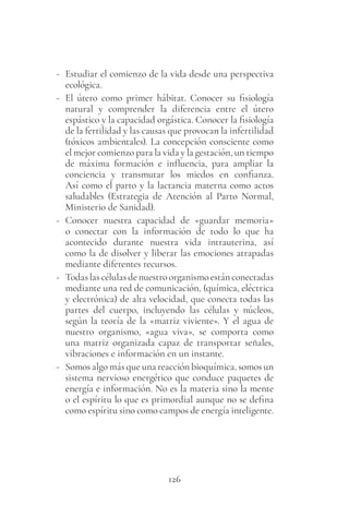 126
- Estudiar el comienzo de la vida desde una perspectiva
ecológica.
- El útero como primer hábitat. Conocer su fisiología
natural y comprender la diferencia entre el útero
espástico y la capacidad orgástica. Conocer la fisiología
de la fertilidad y las causas que provocan la infertilidad
(tóxicos ambientales). La concepción consciente como
el mejor comienzo para la vida y la gestación, un tiempo
de máxima formación e influencia, para ampliar la
conciencia y transmutar los miedos en confianza.
Así como el parto y la lactancia materna como actos
saludables (Estrategia de Atención al Parto Normal,
Ministerio de Sanidad).
- Conocer nuestra capacidad de «guardar memoria»
o conectar con la información de todo lo que ha
acontecido durante nuestra vida intrauterina, así
como la de disolver y liberar las emociones atrapadas
mediante diferentes recursos.
- Todaslascélulasdenuestroorganismoestánconectadas
mediante una red de comunicación, (química, eléctrica
y electrónica) de alta velocidad, que conecta todas las
partes del cuerpo, incluyendo las células y núcleos,
según la teoría de la «matriz viviente». Y el agua de
nuestro organismo, «agua viva», se comporta como
una matriz organizada capaz de transportar señales,
vibraciones e información en un instante.
- Somos algo más que una reacción bioquímica, somos un
sistema nervioso energético que conduce paquetes de
energía e información. No es la materia sino la mente
o el espíritu lo que es primordial aunque no se defina
como espíritu sino como campos de energía inteligente.
 