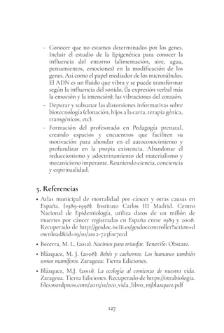 127
- Conocer que no estamos determinados por los genes.
Incluir el estudio de la Epigenética para conocer la
influencia del entorno (alimentación, aire, agua,
pensamientos, emociones) en la modificación de los
genes. Así como el papel mediador de los microtúbulos.
El ADN es un fluido que vibra y se puede transformar
según la influencia del sonido, (la expresión verbal más
la emoción y la intención), las vibraciones del corazón.
- Depurar y subsanar las distorsiones informativas sobre
biotecnología (clonación, hijos a la carta, terapia génica,
transgénicos, etc).
- Formación del profesorado en Pedagogía prenatal,
creando espacios y encuentros que faciliten su
motivación para ahondar en el autoconocimiento y
profundizar en la propia existencia. Abandonar el
reduccionismo y adoctrinamiento del materialismo y
mecanicismo imperante. Reuniendo ciencia, conciencia
y espiritualidad.
5. Referencias
• Atlas municipal de mortalidad por  cáncer  y otras causas en
España. (1989-1998). Instituto Carlos III Madrid. Centro
Nacional de Epidemiología, utiliza datos de un millón de
muertes por cáncer registradas en España entre 1989 y 2008.
Recuperado de http://gesdoc.isciii.es/gesdoccontroller?action=d
ownload&id=19/10/2012-723f0c7ecd
• Becerra, M. L. (2012). Nacimos para triunfar. Tenerife: Obstare.
• Blázquez, M. J. (2008). Bebés y cachorros. Los humanos también
somos mamíferos. Zaragoza: Tierra Ediciones.
• Blázquez, M.J. (2010). La ecología al comienzo de nuestra vida.
Zaragoza. Tierra Ediciones. Recuperado de https://otrabiologia.
files.wordpress.com/2015/11/eco_vida_libro_mjblazquez.pdf
 