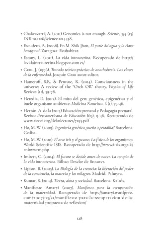 128
• Chakravarti, A. (2011) Genomics is not enough. Science, 334 (15)
DOI:10.1126/science.1214458.
• Escudero, A. (2008). En M. Shik Jhon, El puzle del agua y la clave
hexagonal. Zaragoza: Ecohabitar.
• Estany, L. (2011). La vida intrauterina. Recuperado de http://
lavidaintrauterina.blogspot.com.es/
• Grau, J. (1996). Tratado teórico-práctico de anatheóresis. Las claves
de la enfermedad. Joaquín Grau autor-editor.
• Hameroff, S.R. & Penrose, R. (2014). Consciousness in the
universe: A review of the “Orch OR” theory. Physics of Life
Reviews (11), 39-78.
• Heredia, D. (2012). El mito del gen: genética, epigenética y el
bucle organismo ambiente. Medicina Naturista, 6 (1), 39-46.
• Herrán, A. de la (2015) Educación prenatal y Pedagogía prenatal.
Revista Iberoamericana de Educación (69), 9-38. Recuperado de
www.rieoei.org/deloslectores/7195.pdf
• Ho, M. W. (2009). Ingeniería genética ¿sueño o pesadilla? Barcelona:
Gedisa.
• Ho, M. W. (2010). El arco iris y el gusano. La física de los organismos.
World Scientific ISIS. Recuperado de http://www.i-sis.org.uk/
rnbwwrm.php
• Imbert, C. (2004). El futuro se decide antes de nacer. La terapia de
la vida intrauterina. Bilbao: Desclee de Brouwer.
• Lipton, B. (2005). La Biología de la creencia: la liberación del poder
de la conciencia, la materia y los milagros. Madrid. Palmyra.
• Kumar, S. (2014). Tierra, alma y sociedad. Barcelona. Kairós.
• Manifiesto Amaryi (2007). Manifiesto para la recuperación
de la maternidad. Recuperado de https://amaryi.wordpress.
com/2007/03/21/manifiesto-para-la-recuperacion-de-la-
maternidad-propuesta-de-reflexion/
 