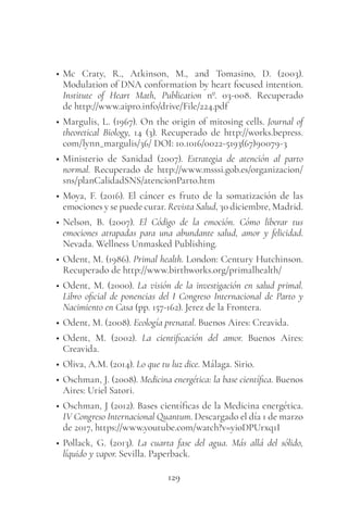 129
• Mc Craty, R., Atkinson, M., and Tomasino, D. (2003).
Modulation of DNA conformation by heart focused intention.
Institute of Heart Math, Publication nº. 03-008. Recuperado
de http://www.aipro.info/drive/File/224.pdf
• Margulis, L. (1967). On the origin of mitosing cells. Journal of
theoretical Biology, 14 (3). Recuperado de http://works.bepress.
com/lynn_margulis/36/ DOI: 10.1016/0022-5193(67)90079-3
• Ministerio de Sanidad (2007). Estrategia de atención al parto
normal. Recuperado de http://www.msssi.gob.es/organizacion/
sns/planCalidadSNS/atencionParto.htm
• Moya, F. (2016). El cáncer es fruto de la somatización de las
emociones y se puede curar. Revista Salud, 30 diciembre, Madrid.
• Nelson, B. (2007). El Código de la emoción. Cómo liberar tus
emociones atrapadas para una abundante salud, amor y felicidad.
Nevada. Wellness Unmasked Publishing.
• Odent, M. (1986). Primal health. London: Century Hutchinson.
Recuperado de http://www.birthworks.org/primalhealth/
• Odent, M. (2000). La visión de la investigación en salud primal.
Libro oficial de ponencias del I Congreso Internacional de Parto y
Nacimiento en Casa (pp. 157-162). Jerez de la Frontera.
• Odent, M. (2008). Ecología prenatal. Buenos Aires: Creavida.
• Odent, M. (2002). La cientificación del amor. Buenos Aires:
Creavida.
• Oliva, A.M. (2014). Lo que tu luz dice. Málaga. Sirio.
• Oschman, J. (2008). Medicina energética: la base científica. Buenos
Aires: Uriel Satori.
• Oschman, J (2012). Bases científicas de la Medicina energética.
IV Congreso Internacional Quantum. Descargado el día 1 de marzo
de 2017, https://www.youtube.com/watch?v=yioDPUrxq1I
• Pollack, G. (2013). La cuarta fase del agua. Más allá del sólido,
líquido y vapor. Sevilla. Paperback.
 