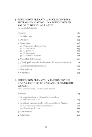 13
7. EDUCACIÓN PRENATAL, ADOLESCENTES Y
SISTEMA EDUCATIVO: UNA EDUCACIÓN EN
VALORES DESDE LAS RAÍCES
Carmen Carballo Basadre
Resumen 189
1. Introducción 191
2. Objetivos 195
3. Contenidos 196
3.1. Preparación a la concepción 197
3.2. La concepción 199
3.3. La gestación 203
3.4. El nacimiento 207
3.5. La lactancia materna 208
4. Necesidad de formación 210
5. ¿Dónde podríamos incluirla dentro del sistema educativo? 211
6. ¿Dónde realizar la formación? 212
7. Conclusiones 212
8. Referencias 214
8. EDUCACIÓN PRENATAL Y ENFERMEDADES
RARAS. ESTUDIO DE UN CASO: EL SÍNDROME
WEAVER
Silvia Moratalla Isasi y Cristina Sánchez Romero
Resumen 217
1. La importancia de la educación prenatal en
las enfermedades raras 219
2. Estudio de caso analizado: niño con síndrome Weaver 221
2.1. Características del síndrome Weaver 221
2.2. Descripción del caso 222
3. Conclusiones 236
4. Referencias 241
 