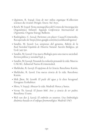 130
• Quinton, R. (1904). L’eau de mer milieu organique (Collection
sciences du vivant). Dirigée. Encre. Sté Arys.
• Reich, W. (1950). Tema monográfico del Centro de Investigación
Orgonómico Infantil. Segunda Conferencia Internacional de
Orgonomía. Orgone Energy Bulletin.
• Rodrigáñez, C. (2014). Pariremos con placer. Cauac/Crimentales.
Recuperado de https://sites.google.com/site/casildarodriganez/
• Sandín, M. (2001). Las sorpresas del genoma. Boletín de la
Real Sociedad Española de Historia Natural. Sección Biológica, 96
(3-4), 345-352.
• Sandín, M. (2002). Una nueva Biología para una nueva sociedad.
Revista política y sociedad (39), 3.
• Sandín, M. (2009). Pensando la evolución pensando la vida. Murcia:
CAUAC, Editorial Nativa (Crimentales).
• Sheldrake, R. (2013). El espejismo de la Ciencia. Barcelona: Kairós.
• Sheldrake, R. (2011). Una nueva ciencia de la vida. Barcelona:
Kairós.
• Shik Jhon, M. (2008). El puzle del agua y la clave hexagonal.
Zaragoza: Ecohabitar.
• Shiva, V. (1995). Abrazar la vida. Madrid: Horas y horas.
• Verny Th. (2003). El futuro bebé. Arte y ciencia de ser padres.
Barcelona: Urano.
• Wal van der J. (2015). El embrión en nosotros. Una Embriología
dinámica basada en el enfoque fenomenológico. Madrid: IAO.
 