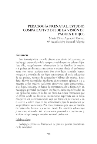 133
PEDAGOGÍA PRENATAL: ESTUDIO
COMPARATIVO DESDE LA VISIÓN DE
PADRES E HIJOS
María Cinta Aguaded Gómez
Mª Auxiliadora Pascual Polonio
Resumen
Esta investigación trata de ofrecer una visión del contexto de
pedagogíaprenataldesdelaperspectivadelospadresydesushijos.
Para ello, recopilaremos información de las familias (8 madres
y 8 padres en distintas situaciones y etapas: desde el embarazo
hasta con niños adolescentes). Por otro lado, también hemos
recogido la opinión de sus hijos con respecto al estilo educativo
de sus padres, normas de educación y hábitos de crianza. Estos
datos fueron recopilados mediante cuestionarios aplicado s a la
muestra de las madres. Así como entrevistas semi-estructuradas
a los hijos. McCarty se deriva la importancia de la formación en
pedagogía prenatal que tienen los padres, tanto manifestadas en
sus opiniones como en la des sus hijos. La escasa formación que
se ofrece desde las distintas instituciones repercute en su estilo
educativo, en la comunicación con sus hijos, en la relación y en
el afecto y sobre todo en las dificultades para la resolución de
los problemas cotidianos. Por ello apostamos por una formación
estructurada, formal y efectiva desde los ámbitos educativos
y sociales, evitando así, actuaciones puntuales e inconexas y
acciones dispersas que no solucionan el problema.
Palabras clave
Pedagogía prenatal, formación de padres, pautas educativas,
estilo educativo
 