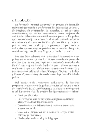 134
1. Introducción
La formación parental comprende un proceso de desarrollo
individual que tiende a perfeccionar las capacidades de sentir,
de imaginar, de comprender, de aprender, de utilizar unos
conocimientos, así mismo caracterizado como conjunto de
actividades voluntarias de aprendizaje por parte de los padres
que tiene como objetivo proveer modelos adecuados de prácticas
educativas en el contexto familiar y/o modificar y mejorar
prácticas existentes con el objeto de promover comportamientos
en los hijos que son juzgados positivamente y erradicar los que se
consideran negativos (Bartau, Maganto y Etxeberría, 2004).
Por otro lado, sabemos que la necesidad de aprender a ser
padres no es nueva, ya que fue en 1815 cuando un grupo de
madre se constituyen como la primera “Asociación de madres de
familia” para mejorar la vida familiar. A partir de este momento
comienzan a aparecer publicaciones centradas en las temáticas;
más adelante se celebra el primer “Congreso Nacional de Padres
y Maestros” para ser en 1928 cuando se crea la primera Escuela de
padres.
Del mismo modo, numerosas evaluaciones de distintos
programas de formación de padres y madres del Ayuntamiento
de Fuenlabrada (2016) corroboran que para que la investigación
se califique como eficaz ha de tener las siguientes características:
- Participación activa.
- Intervenciones semi-estructuradas, que puedan adaptarse
a las necesidades de los destinatarios.
- Combinación de información y conocimientos con
apoyo emocional.
- Creación y promoción de sistemas de apoyo social
entre los participantes.
- El educador ha de ser el guía del grupo.
 