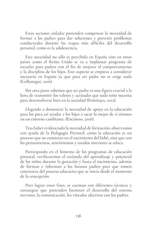 136
Estas acciones aisladas pretenden compensar la necesidad de
formar a los padres para dar soluciones y prevenir problemas
conductuales durante las etapas más difíciles del desarrollo
personal, como es la adolescencia.
Esta necesidad no sólo es percibida en España sino en otros
países como el Reino Unido se va a implantar programa de
escuelas para padres con el fin de mejorar el comportamiento
y la disciplina de los hijos. Este aspecto se empieza a considerar
necesario en España ya que para ser padre no se exige nada
(Gallastegui, 2016).
Por otra parte sabemos que ser padre es una figura crucial a la
hora de transmitir los valores y actitudes que todo niño necesita
para desenvolverse bien en la sociedad (Fominaya, 2015).
Llegando a demostrar la necesidad de apoyo en la educación
para los para así ayudar a los hijos a sacar lo mejor de sí mismos
en un entorno cambiante. (Encinoso, 2016).
Tras haber evidenciado la necesidad de formación, observamos
con ayuda de la Pedagogía Prenatal, como la educación es un
proceso que no comienza en el nacimiento del bebé; sino que con
los pensamientos, sentimientos y estados interiores se educa.
Participando en el fomento de los programas de educación
prenatal, verificaremos el estímulo del aprendizaje y potencial
de los niños durante la gestación y hasta el nacimiento, además
de forman e informan a los futuros padres para que tomen
conciencia del proceso educativo que se inicia desde el momento
de la concepción.
Para lograr estos fines, se cuentan con diferentes técnicas y
estrategias que pretenden favorecer el desarrollo del sistema
nervioso, la comunicación, los vínculos afectivos con los padres.
 