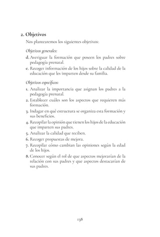 138
2. Objetivos
Nos plantearemos los siguientes objetivos:
Objetivos generales:
d. Averiguar la formación que poseen los padres sobre
pedagogía prenatal.
e. Recoger información de los hijos sobre la calidad de la
educación que les imparten desde su familia.
Objetivos específicos:
1. Analizar la importancia que asignan los padres a la
pedagogía prenatal.
2. Establecer cuáles son los aspectos que requieren más
formación.
3. Indagar en qué estructura se organiza esta formación y
sus beneficios.
4. Recopilar la opinión que tienen los hijos de la educación
que imparten sus padres.
5. Analizar la calidad que reciben.
6. Recoger propuestas de mejora.
7. Recopilar cómo cambian las opiniones según la edad
de los hijos.
8. Conocer según el rol de que aspectos mejorarían de la
relación con sus padres y que aspectos destacarían de
sus padres.
 