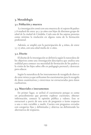 139
3. Metodología
3.1. Población y muestra
La investigación contó con una muestra de 16 sujetos (8 padres
y 8 madres) de entre 30 y 50 años con hijos de distintos grupo de
edad de la ciudad de Córdoba. Cada uno de los sujetos presenta
como mínimo la titulación en alguna rama de la formación
profesional.
Además, se amplió con la participación de 4 niños, de entre
5 y 17 años, con una edad media de 11 años.
3.2. Diseño
El diseño de la investigación se definiría según la naturaleza de
los objetivos como una investigación descriptiva que analiza una
realidad para conocer esa necesidad de formación de los padres y
la visión de los hijos sobre ello en pedagogía prenatal y destrezas
para educar.
Según la naturaleza de los instrumentos de recogida de dato es
de corte mixta ya que utilizamos los cuestionarios para la recogida
de datos cuantitativos y entrevistas no estructuradas para datos
cualitativos.
3.3. Materiales e instrumentos
En primer lugar, se utilizó el cuestionario porque es como
un procedimiento que permite explorar cuestiones, obtener
información, conocer la opinión pública y valores. Este se
estructuró a partir de una serie de preguntas o ítems respecto
a una o más variables a medir. Cuenta con preguntas cerradas
con categorías fijas y delimitadas y abiertas no delimitando las
alternativas de respuesta.
 