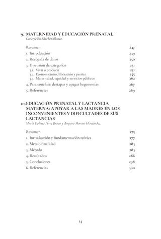 14
9. MATERNIDAD Y EDUCACIÓN PRENATAL
Concepción Sánchez-Blanco
Resumen 247
1. Introducción 249
2. Recogida de datos 250
3. Discusión de categorías 251
3.1. Vivir o producir 251
3.2. Economicismo, liberación y preñez 255
3.3. Maternidad, equidad y servicios públicos 262
4. Para concluir: destapar y apagar hegemonías 267
5. Referencias 269
10.EDUCACIÓN PRENATAL Y LACTANCIA
MATERNA: APOYAR A LAS MADRES EN LOS
INCONVENIENTES Y DIFICULTADES DE SUS
LACTANCIAS
María Dolores Pérez Bravo y Amparo Moreno Hernández
Resumen 275
1. Introducción y fundamentación teórica 277
2. Meta o finalidad 283
3. Método 283
4. Resultados 286
5. Conclusiones 298
6. Referencias 300
 