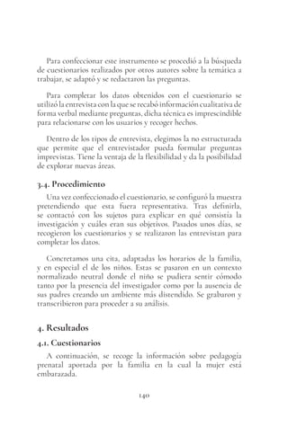 140
Para confeccionar este instrumento se procedió a la búsqueda
de cuestionarios realizados por otros autores sobre la temática a
trabajar, se adaptó y se redactaron las preguntas.
Para completar los datos obtenidos con el cuestionario se
utilizó la entrevista con la que se recabó información cualitativa de
forma verbal mediante preguntas, dicha técnica es imprescindible
para relacionarse con los usuarios y recoger hechos.
Dentro de los tipos de entrevista, elegimos la no estructurada
que permite que el entrevistador pueda formular preguntas
imprevistas. Tiene la ventaja de la flexibilidad y da la posibilidad
de explorar nuevas áreas.
3.4. Procedimiento
Una vez confeccionado el cuestionario, se configuró la muestra
pretendiendo que esta fuera representativa. Tras definirla,
se contactó con los sujetos para explicar en qué consistía la
investigación y cuáles eran sus objetivos. Pasados unos días, se
recogieron los cuestionarios y se realizaron las entrevistan para
completar los datos.
Concretamos una cita, adaptadas los horarios de la familia,
y en especial el de los niños. Estas se pasaron en un contexto
normalizado neutral donde el niño se pudiera sentir cómodo
tanto por la presencia del investigador como por la ausencia de
sus padres creando un ambiente más distendido. Se grabaron y
transcribieron para proceder a su análisis.
4. Resultados
4.1. Cuestionarios
A continuación, se recoge la información sobre pedagogía
prenatal aportada por la familia en la cual la mujer está
embarazada.
 