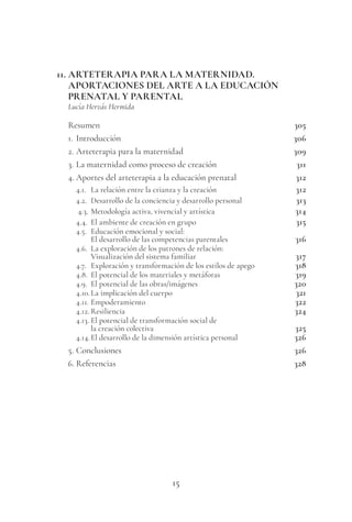 15
11. ARTETERAPIA PARA LA MATERNIDAD.
APORTACIONES DEL ARTE A LA EDUCACIÓN
PRENATAL Y PARENTAL
Lucía Hervás Hermida
Resumen 305
1. Introducción 306
2. Arteterapia para la maternidad 309
3. La maternidad como proceso de creación 311
4. Aportes del arteterapia a la educación prenatal 312
4.1. La relación entre la crianza y la creación 312
4.2. Desarrollo de la conciencia y desarrollo personal 313
4.3. Metodología activa, vivencial y artística 314
4.4. El ambiente de creación en grupo 315
4.5. Educación emocional y social:
El desarrollo de las competencias parentales 316
4.6. La exploración de los patrones de relación:
Visualización del sistema familiar 317
4.7. Exploración y transformación de los estilos de apego 318
4.8. El potencial de los materiales y metáforas 319
4.9. El potencial de las obras/imágenes 320
4.10.La implicación del cuerpo 321
4.11. Empoderamiento 322
4.12. Resiliencia 324
4.13. El potencial de transformación social de
la creación colectiva 325
4.14.El desarrollo de la dimensión artística personal 326
5. Conclusiones 326
6. Referencias 328
 