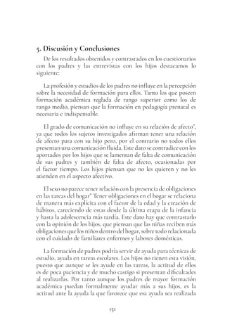 151
5. Discusión y Conclusiones
De los resultados obtenidos y contrastados en los cuestionarios
con los padres y las entrevistas con los hijos destacamos lo
siguiente:
La profesión y estudios de los padres no influye en la percepción
sobre la necesidad de formación para ellos. Tanto los que poseen
formación académica reglada de rango superior como los de
rango medio, piensan que la formación en pedagogía prenatal es
necesaria e indispensable.
El grado de comunicación no influye en su relación de afecto”,
ya que todos los sujetos investigados afirman tener una relación
de afecto para con su hijo pero, por el contrario no todos ellos
presentan una comunicación fluida. Este dato se contradice con los
aportados por los hijos que se lamentan de falta de comunicación
de sus padres y también de falta de afecto, ocasionadas por
el factor tiempo. Los hijos piensan que no les quieren y no les
atienden en el aspecto afectivo.
El sexo no parece tener relación con la presencia de obligaciones
en las tareas del hogar” Tener obligaciones en el hogar se relaciona
de manera más explícita con el factor de la edad y la creación de
hábitos, careciendo de estas desde la última etapa de la infancia
y hasta la adolescencia más tardía. Este dato hay que contrastarlo
con la opinión de los hijos, que piensan que las niñas reciben más
obligacionesquelosniñosdentrodelhogar,sobretodorelacionada
con el cuidado de familiares enfermos y labores domésticas.
La formación de padres podría servir de ayuda para técnicas de
estudio, ayuda en tareas escolares. Los hijos no tienen esta visión,
puesto que aunque se les ayude en las tareas, la actitud de ellos
es de poca paciencia y de mucho castigo si presentan dificultades
al realizarlas. Por tanto aunque los padres de mayor formación
académica puedan formalmente ayudar más a sus hijos, es la
actitud ante la ayuda la que favorece que esa ayuda sea realizada
 