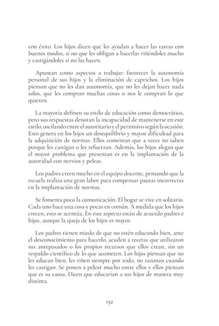 152
con éxito. Los hijos dicen que les ayudan a hacer las tareas con
buenos modos, si no que les obligan a hacerlas riñéndoles mucho
y castigándoles si no las hacen.
Apuntan como aspectos a trabajar: favorecer la autonomía
personal de sus hijos y la eliminación de caprichos. Los hijos
piensan que no les dan autonomía, que no les dejan hacer nada
solos, que les compran muchas cosas o nos le compran lo que
quieren.
La mayoría definen su estilo de educación como democrático,
pero sus respuestas denotan la incapacidad de mantenerse en este
estilo,oscilandoentreelautoritarioyelpermisivosegúnlaocasión.
Esto genera en los hijos un desequilibrio y mayor dificultad para
la adquisición de normas. Ellos comentan que a veces no saben
porque les castigan o les refuerzan. Además, los hijos alegan que
el mayor problema que presentan es en la implantación de la
autoridad con nervios y peleas.
Los padres creen mucho en el equipo docente, pensando que la
escuela realiza una gran labor para compensar pautas incorrectas
en la implantación de normas.
Se fomenta poco la comunicación. El hogar se vive en solitario.
Cada uno hace una cosa y pocas en común. A medida que los hijos
crecen, esto se acentúa. En este aspecto están de acuerdo padres e
hijos, aunque la queja de los hijos es mayor.
Los padres tienen miedo de que no estén educando bien, ante
el desconocimiento para hacerlo, acuden a recetas que utilizaron
sus antepasados o los propios recursos que ellos crean, sin un
respaldo científico de lo que acometen. Los hijos piensan que no
les educan bien, les riñen siempre por todo, no razonan cuando
les castigan. Se ponen a pelear mucho entre ellos y ellos piensan
que es su causa. Dicen que educarían a sus hijos de manera muy
distinta.
 