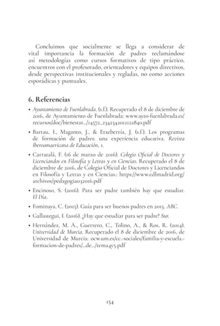 154
Concluimos que socialmente se llega a considerar de
vital importancia la formación de padres reclamándose
así metodologías como cursos formativos de tipo práctico,
encuentros con el profesorado, orientadores y equipos directivos,
desde perspectivas institucionales y regladas, no como acciones
esporádicas y puntuales.
6. Referencias
• Ayuntamiento de Fuenlabrada. (s.f.). Recuperado el 8 de diciembre de
2016, de Ayuntamiento de Fuenlabrada: www.ayto-fuenlabrada.es/
recursos/doc/bienestar.../14572_2342342012122840.pdf
• Bartau, I., Maganto, J., & Etxeberría, J. (s.f.). Los programas
de formación de padres: una experiencia educativa. Revista
Iberoamaericana de Educación, 1.
• Carratalá, F. (16 de marzo de 2016). Colegio Oficial de Doctores y
Licenciandos en Filosofía y Letras y en Ciencias. Recuperado el 8 de
diciembre de 2016, de Colegio Oficial de Doctores y Licenciandos
en Filosofía y Letras y en Ciencias.: https://www.cdlmadrid.org/
archivos/pedagogia032016.pdf
• Encinoso, S. (2016). Para ser padre también hay que estudiar.
El Día.
• Fominaya, C. (2015). Guía para ser buenos padres en 2015. ABC.
• Gallastegui, I. (2016). ¿Hay que estudiar para ser padre? Sur.
• Hernández, M. Á., Guerrero, C., Tolino, A., & Ros, R. (2014).
Universidad de Murcia. Recuperado el 8 de diciembre de 2016, de
Universidad de Murcia: ocw.um.es/cc.-sociales/familia-y-escuela.-
formacion-de-padres/...de.../tema4y5.pdf
 