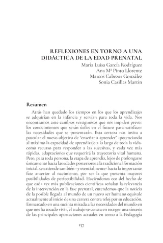 157
REFLEXIONES EN TORNO A UNA
DIDÁCTICA DE LA EDAD PRENATAL
María Luisa García Rodríguez
Ana Mª Pinto Llorente
Marcos Cabezas González
Sonia Casillas Martín
Resumen
Atrás han quedado los tiempos en los que los aprendizajes
se adquirían en la infancia y servían para toda la vida. Nos
encontramos ante cambios vertiginosos que nos impiden prever
los conocimientos que serán útiles en el futuro para satisfacer
las necesidades que se presentarán. Esta certeza nos invita a
postular el nuevo objetivo de “enseñar a aprender” -potenciando
al máximo la capacidad de aprendizaje a lo largo de toda la vida-
como recurso para responder a las sucesivas, y cada vez más
rápidas, adaptaciones que requerirá la trayectoria vital humana.
Pero, para toda persona, la etapa de aprendiz, lejos de prolongarse
únicamente hacia las edades posteriores a la tradicional formación
inicial, se extiende también –y esencialmente- hacia la importante
fase anterior al nacimiento, por ser la que presenta mayores
posibilidades de perfectibilidad. Haciéndonos eco del hecho de
que cada vez más publicaciones científicas señalan la relevancia
de la intervención en la fase prenatal, entendemos que la noticia
de la posible llegada al mundo de un nuevo ser humano equivale
actualmente al inicio de una carrera contra reloj por su educación.
Enmarcado en una sucinta mirada a las necesidades del mundo en
que nos ha tocado vivir, el trabajo se centra en recoger una síntesis
de las principales aportaciones actuales en torno a la Pedagogía
 