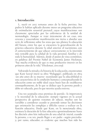 159
1. Introducción
L. nació en 2017 semanas antes de la fecha prevista. Sus
padres le habían aplicado durante meses un programa educativo
de estimulación sensorial prenatal, cuyas manifestaciones son
claramente apreciadas por las enfermeras de la unidad de
neonatología. Aunque se trate únicamente de un caso, esta
cercana y trascendente manifestación nos invita a abordar una
serie de reflexiones sobre los retos que nos plantea la educación
del futuro, entre los que se encuentra la generalización de la
práctica educativa durante la edad anterior al nacimiento, con
el convencimiento de que educar correctamente es la inversión
más rentable para la calidad de la vida personal, familiar y de
toda la humanidad. Además, desde el punto de vista económico,
en palabras del Premio Nobel de Economía James Heckman,
“hay mucha evidencia de que es muy productivo invertir en los
primeros años de la vida.” (Heckman, 2011:109).
Volviendo la mirada a la historia de la educación, encontramos
que Kant (2003) inició su obra “Pedagogía”, publicada en 1803
-un año antes de su muerte- recordando que la educabilidad es
una característica de la condición humana y conceptualizando la
educación como un noble ideal cuyas bases han de establecerse
cosmopolitamente, de lo que se deduce que la persona puede y
debe ser educada, para lo que necesita ayuda externa.
Una vez aceptadas estas premisas de partida –la importancia
y la necesidad de la educación- siempre vigentes en la actual
perspectiva de quienes tratamos de educar, muchas son las
variables a considerar cuando se pretende tomar las decisiones
que orientarán las complejas y difíciles tareas a realizar en la
función educativa. Desde que Kant, en la mencionada obra,
estimara la duración de la fase educativa aproximadamente hasta
los dieciséis años (sin indicación de una edad de inicio), cuando
la persona, a su vez, pueda llegar a ser padre –según precisaba-
y, por tanto, educador; es evidente que muchos han sido los
 