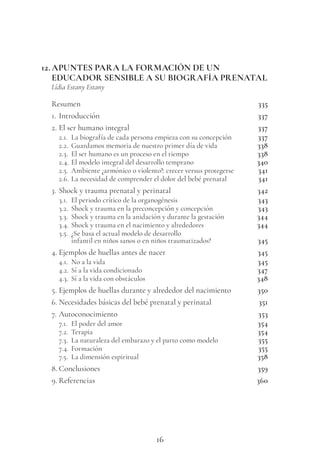 16
12.APUNTES PARA LA FORMACIÓN DE UN
EDUCADOR SENSIBLE A SU BIOGRAFÍA PRENATAL
Lídia Estany Estany
Resumen 335
1. Introducción 337
2. El ser humano integral 337
2.1. La biografía de cada persona empieza con su concepción 337
2.2. Guardamos memoria de nuestro primer día de vida 338
2.3. El ser humano es un proceso en el tiempo 338
2.4. El modelo integral del desarrollo temprano 340
2.5. Ambiente ¿armónico o violento?: crecer versus protegerse 341
2.6. La necesidad de comprender el dolor del bebé prenatal 341
3. Shock y trauma prenatal y perinatal 342
3.1. El periodo crítico de la organogénesis 343
3.2. Shock y trauma en la preconcepción y concepción 343
3.3. Shock y trauma en la anidación y durante la gestación 344
3.4. Shock y trauma en el nacimiento y alrededores 344
3.5. ¿Se basa el actual modelo de desarrollo
infantil en niños sanos o en niños traumatizados? 345
4. Ejemplos de huellas antes de nacer 345
4.1. No a la vida 345
4.2. Sí a la vida condicionado 347
4.3. Sí a la vida con obstáculos 348
5. Ejemplos de huellas durante y alrededor del nacimiento 350
6. Necesidades básicas del bebé prenatal y perinatal 351
7. Autoconocimiento 353
7.1. El poder del amor 354
7.2. Terapia 354
7.3. La naturaleza del embarazo y el parto como modelo 355
7.4. Formación 355
7.5. La dimensión espiritual 358
8. Conclusiones 359
9. Referencias 360
 