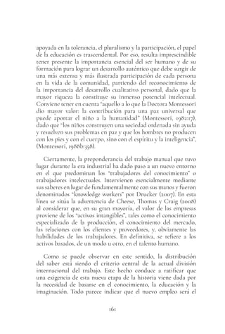 161
apoyada en la tolerancia, el pluralismo y la participación, el papel
de la educación es trascendental. Por eso, resulta imprescindible
tener presente la importancia esencial del ser humano y de su
formación para lograr un desarrollo auténtico que debe surgir de
una más extensa y más ilustrada participación de cada persona
en la vida de la comunidad, partiendo del reconocimiento de
la importancia del desarrollo cualitativo personal, dado que la
mayor riqueza la constituye su inmenso potencial intelectual.
Conviene tener en cuenta “aquello a lo que la Doctora Montessori
dio mayor valor: la contribución para una paz universal que
puede aportar el niño a la humanidad” (Montessori, 1982:17),
dado que “los niños construyen una sociedad ordenada sin ayuda
y resuelven sus problemas en paz y que los hombres no producen
con los pies y con el cuerpo, sino con el espíritu y la inteligencia”,
(Montessori, 1988b:358).
Ciertamente, la preponderancia del trabajo manual que tuvo
lugar durante la era industrial ha dado paso a un nuevo entorno
en el que predominan los “trabajadores del conocimiento” o
trabajadores intelectuales. Intervienen esencialmente mediante
sus saberes en lugar de fundamentalmente con sus manos y fueron
denominados “knowledge workers” por Drucker (2007). En esta
línea se sitúa la advertencia de Cheese, Thomas y Craig (2008)
al considerar que, en su gran mayoría, el valor de las empresas
proviene de los “activos intangibles”, tales como el conocimiento
especializado de la producción, el conocimiento del mercado,
las relaciones con los clientes y proveedores, y, obviamente las
habilidades de los trabajadores. En definitiva, se refiere a los
activos basados, de un modo u otro, en el talento humano.
Como se puede observar en este sentido, la distribución
del saber está siendo el criterio central de la actual división
internacional del trabajo. Este hecho conduce a ratificar que
una exigencia de esta nueva etapa de la historia viene dada por
la necesidad de basarse en el conocimiento, la educación y la
imaginación. Todo parece indicar que el nuevo empleo será el
 