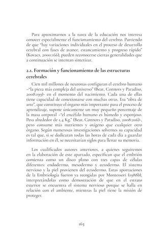 163
Para aproximarnos a la tarea de la educación nos interesa
conocer especialmente el funcionamiento del cerebro. Partiendo
de que “hay variaciones individuales en el proceso de desarrollo
cerebral con fases de avance, estancamiento y progreso rápido”
(Kovacs, 2000:166), pueden reconocerse ciertas generalidades que
a continuación se intentan sintetizar.
2.1. Formación y funcionamiento de las estructuras
cerebrales
Cien mil millones de neuronas configuran el cerebro humano
–“la pieza más compleja del universo” (Bear, Connors y Paradiso,
2008:199)- en el momento del nacimiento. Cada una de ellas
tiene capacidad de conexionarse con muchas otras. Esa “obra de
arte”, que constituye el órgano más importante para el proceso de
aprendizaje, supone únicamente un muy pequeño porcentaje de
la masa corporal –“el encéfalo humano es húmedo y esponjoso.
Pesa alrededor de 1,4 Kg.” (Bear, Connors y Paradiso, 2008:206)-,
pero consume más nutrientes y oxígeno que cualquier otro
órgano. Según numerosas investigaciones solventes su capacidad
es tal que, si se dedicaran todas las horas de cada día a guardar
información en él, se necesitarían siglos para llenar su memoria.
Los cualificados autores anteriores, a quienes seguiremos
en la elaboración de este apartado, especifican que el embrión
comienza como un disco plano con tres capas de células
diferentes: endodermo, mesodermo y ectodermo. El sistema
nervioso y la piel provienen del ectodermo. Estas aportaciones
de la Embriología fueron ya recogidas por Montessori (1988b),
interpretándolas como demostración de que en el estrato
exterior se encuentra el sistema nervioso porque se halla en
relación con el ambiente, mientras la piel tiene la misión de
proteger.
 