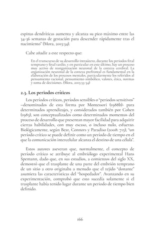 166
espinas dendríticas aumenta y alcanza su pico máximo entre las
34-36 semanas de gestación para descender rápidamente tras el
nacimiento” (Mora, 2015:34).
Cabe añadir a este respecto que:
En el transcurso de su desarrollo intraútero, durante los periodos fetal
temprano y fetal tardío, y en particular en este último, hay un proceso
muy activo de reorganización neuronal de la corteza cerebral. La
organización neuronal de la corteza prefrontal es fundamental en la
elaboración de los procesos mentales, particularmente los referidos al
pensamiento racional, pensamiento simbólico, valores, ética, normas
y toma de decisiones. (Mora, 2015:33-34)
2.3. Los periodos críticos
Los períodos críticos, períodos sensibles o “periodos sensitivos”
–denominados de esta forma por Montessori (1988b)- para
determinados aprendizajes, y considerados también por Cohen
(1983), son conceptualizados como determinados momentos del
proceso de desarrollo que presentan mayor facilidad para adquirir
ciertas habilidades, con muy escaso, o incluso nulo, esfuerzo.
Biológicamente, según Bear, Connors y Paradiso (2008: 715), “un
período crítico se puede definir como un período de tiempo en el
que la comunicación intercelular alcanza el destino de una célula”.
Estos autores aseveran que, normalmente, el concepto de
período crítico se atribuye al embriólogo experimental Hans
Spemann, dado que, en sus estudios, a comienzos del siglo XX,
demostró que el trasplante de una parte del embrión temprano
de un sitio a otro originaba a menudo que el tejido “donante”
asumiera las características del “hospedador”. Avanzando en su
experimentación, comprobó que esto sucedía solamente si el
trasplante había tenido lugar durante un periodo de tiempo bien
definido.
 