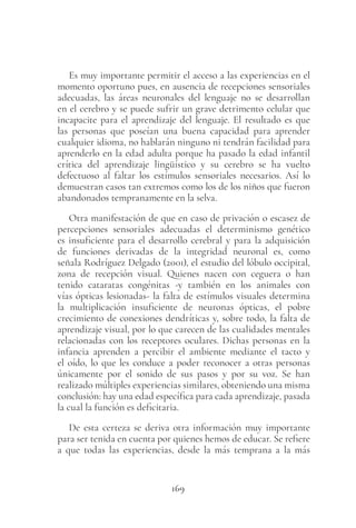 169
Es muy importante permitir el acceso a las experiencias en el
momento oportuno pues, en ausencia de recepciones sensoriales
adecuadas, las áreas neuronales del lenguaje no se desarrollan
en el cerebro y se puede sufrir un grave detrimento celular que
incapacite para el aprendizaje del lenguaje. El resultado es que
las personas que poseían una buena capacidad para aprender
cualquier idioma, no hablarán ninguno ni tendrán facilidad para
aprenderlo en la edad adulta porque ha pasado la edad infantil
crítica del aprendizaje lingüístico y su cerebro se ha vuelto
defectuoso al faltar los estímulos sensoriales necesarios. Así lo
demuestran casos tan extremos como los de los niños que fueron
abandonados tempranamente en la selva.
Otra manifestación de que en caso de privación o escasez de
percepciones sensoriales adecuadas el determinismo genético
es insuficiente para el desarrollo cerebral y para la adquisición
de funciones derivadas de la integridad neuronal es, como
señala Rodríguez Delgado (2001), el estudio del lóbulo occipital,
zona de recepción visual. Quienes nacen con ceguera o han
tenido cataratas congénitas -y también en los animales con
vías ópticas lesionadas- la falta de estímulos visuales determina
la multiplicación insuficiente de neuronas ópticas, el pobre
crecimiento de conexiones dendríticas y, sobre todo, la falta de
aprendizaje visual, por lo que carecen de las cualidades mentales
relacionadas con los receptores oculares. Dichas personas en la
infancia aprenden a percibir el ambiente mediante el tacto y
el oído, lo que les conduce a poder reconocer a otras personas
únicamente por el sonido de sus pasos y por su voz. Se han
realizado múltiples experiencias similares, obteniendo una misma
conclusión: hay una edad específica para cada aprendizaje, pasada
la cual la función es deficitaria.
De esta certeza se deriva otra información muy importante
para ser tenida en cuenta por quienes hemos de educar. Se refiere
a que todas las experiencias, desde la más temprana a la más
 