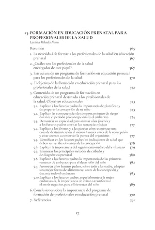 17
13. FORMACIÓN EN EDUCACIÓN PRENATAL PARA
PROFESIONALES DE LA SALUD
Lavinia Mihaela Nanu
Resumen 365
1. La necesidad de formar a los profesionales de la salud en educación
prenatal 367
2. ¿Cuáles son los profesionales de la salud
encargados de este papel? 367
3. Estructura de un programa de formación en educación prenatal
para los profesionales de la salud 370
4. El objetivo de la formación en educación prenatal para los
profesionales de la salud 372
5. Contenido de un programa de formación en
educación prenatal destinado a los profesionales de
la salud. Objetivos educacionales 373
5.1. Explicar a los futuros padres la importancia de planificar y
de preparar la concepción de su niño 373
5.2. Explicar las consecuencias de comportamientos de riesgo
durante el periodo preconcepcional y el embarazo 374
5.3. Demostrar su capacidad para animar a los jóvenes y
a los futuros padres a evitar las sustancias tóxicas 377
5.4. Explicar a los jóvenes y a las parejas cómo comenzar una
cura de desintoxicación al menos 6 meses antes de la concepción
y estar atentos a conservar la pureza del organismo 377
5.5. Identificar en los futuros padres los indicadores de salud que
deben ser verificados antes de la concepción 378
5.6 Explicar la importancia del seguimiento médico del embarazo 379
5.7. Enumerar los principales métodos de cribado y
de diagnóstico prenatal 380
5.8. Explicar a los futuros padres la importancia de las primeras
semanas de embarazo para el desarrollo del niño 382
5.9. Aconsejar a los futuros padres, sobre todo a la madre, adoptar
una mejor forma de alimentarse, antes de la concepción y
durante todo el embarazo 383
5.10.Explicar a los futuros padres, especialmente a la mujer
embarazada, la importancia de evitar o transformar
el estrés negativo, para el bienestar del niño 389
6. Conclusiones sobre la importancia del programa de
formación de profesionales en educación prenatal 390
7. Referencias 391
 
