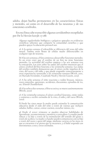 170
adulta, dejan huellas permanentes en las características físicas
y mentales, así como en el desarrollo de las neuronas y de sus
conexiones cerebrales.
En esta línea cabe transcribir algunas certidumbres recopiladas
por De la Herrán (2015b: 17-18):
Algunas regularidades biológicas y psíquicas apoyadas en evidencias
científicas solventes que comparte la comunidad científica y que
pueden apoyar la educación prenatal son:
a) A la quinta semana el telencéfalo se diferencia del resto del tubo
neural. Ambos están llenos de células madre diferenciables en
cualquier tipo de neurona.
b) A las seis semanas, el feto comienza a desarrollar funciones mentales.
Es un error creer que el cerebro de un feto no tiene funciones
mentales. La actividad del cerebro empieza a las seis semanas tras
la concepción. Los tests sobre las ondas del cerebro muestran que el
córtex cerebral del feto funciona a las veintiocho semanas. Las ondas
del cerebro también demuestran que el córtex recibe impulsos de la
vista, del tacto y del oído, y que puede responder conscientemente a
estas experiencias sensoriales a las veintiocho semanas (Wirth, 2001,
en Hurtado Fernández, Cuadrado Nicoli y Herrán Gascón, 2015).
c) A las ocho semanas el niño reacciona a ruidos bruscos, músicas,
voces conocidas, agresiones, accidentes, discusiones, episodios de ira,
etc. (David Chamberlain).
d)Alasochoodiezsemanas,elfetoseestiraysemueveautónomamente
(Wirth, 2001).
e) A las veintiocho semanas el córtex cerebral funciona, emite ondas
y comienza a recibir estímulos de la vista, el oído y del tacto (Wirth,
2001).
f) Desde los cinco meses la madre puede estimular la comunicación
educativa desde el oído del niño a través de rutinas que incluyen
saludos, hablar, cantar, contar cuentos, escuchar música, etc.
g) Desde el tercer trimestre se pueden observar habilidades de
aprendizaje, reconocimiento y memoria a corto plazo. La madre puede
educar a su hijo a través de la estimulación del sentido del gusto a
través de su dieta. La madre y el padre pueden comunicarse con su hijo
a través del tacto y quizá del juego, mediante caricias en las áreas en
que se encuentre o se piensa que se encuentra, y el bebé responde con
movimientos a esos y otros estímulos.
 