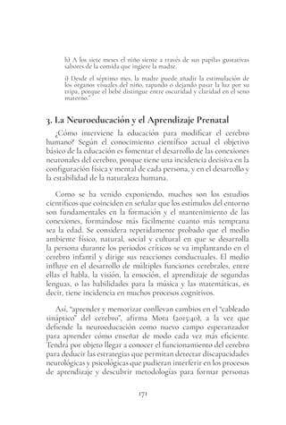 171
h) A los siete meses el niño siente a través de sus papilas gustativas
sabores de la comida que ingiere la madre.
i) Desde el séptimo mes, la madre puede añadir la estimulación de
los órganos visuales del niño, tapando o dejando pasar la luz por su
tripa, porque el bebé distingue entre oscuridad y claridad en el seno
materno.”
3. La Neuroeducación y el Aprendizaje Prenatal
¿Cómo interviene la educación para modificar el cerebro
humano? Según el conocimiento científico actual el objetivo
básico de la educación es fomentar el desarrollo de las conexiones
neuronales del cerebro, porque tiene una incidencia decisiva en la
configuración física y mental de cada persona, y en el desarrollo y
la estabilidad de la naturaleza humana.
Como se ha venido exponiendo, muchos son los estudios
científicos que coinciden en señalar que los estímulos del entorno
son fundamentales en la formación y el mantenimiento de las
conexiones, formándose más fácilmente cuanto más temprana
sea la edad. Se considera repetidamente probado que el medio
ambiente físico, natural, social y cultural en que se desarrolla
la persona durante los periodos críticos se va implantando en el
cerebro infantil y dirige sus reacciones conductuales. El medio
influye en el desarrollo de múltiples funciones cerebrales, entre
ellas el habla, la visión, la emoción, el aprendizaje de segundas
lenguas, o las habilidades para la música y las matemáticas, es
decir, tiene incidencia en muchos procesos cognitivos.
Así, “aprender y memorizar conllevan cambios en el “cableado
sináptico” del cerebro”, afirma Mora (2015:40), a la vez que
defiende la neuroeducación como nuevo campo esperanzador
para aprender cómo enseñar de modo cada vez más eficiente.
Tendrá por objeto llegar a conocer el funcionamiento del cerebro
para deducir las estrategias que permitan detectar discapacidades
neurológicas y psicológicas que pudieran interferir en los procesos
de aprendizaje y descubrir metodologías para formar personas
 