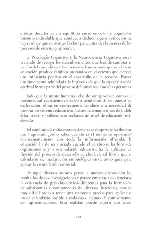 172
críticas dotadas de un equilibrio entre emoción y cognición,
binomio indisoluble que conduce a deducir que sin emoción no
hay razón, y que constituye la clave para entender la esencia de los
procesos de enseñar y aprender.
La Psicología Cognitiva y la Neurociencia Cognitiva están
tratando de recoger los descubrimientos que han de cambiar el
rumbo del aprendizaje y la enseñanza demostrando que una buena
educación produce cambios profundos en el cerebro que ejercen
una influencia positiva en el desarrollo de la persona. Parece
unánimemente refrendada la hipótesis de que la especialización
cerebral forma parte del proceso de humanización de las personas.
Dado que la mente humana debe de ser apreciada como un
monumental yacimiento de talento pendiente de ser puesto en
explotación, obrar en consecuencia conduce a la necesidad de
mejorar los sistemas educativos. Existen además razones de índole
ética, social y política para reclamar un nivel de educación más
elevado.
Del conjunto de todas estas evidencias se desprende fácilmente
una inquietud: ¿cómo saber cuándo es el momento oportuno?
Consecuentemente con toda la información ofrecida, la
educación ha de ser iniciada cuando el cerebro se ha formado
orgánicamente y la estimulación educativa ha de aplicarse en
función del proceso de desarrollo cerebral, de tal forma que el
calendario de maduración embriológica sirva como guía para
aplicar la estimulación sensorial.
Aunque diversos autores ponen a nuestra disposición los
resultados de sus investigaciones y parece empezar a evidenciarse
la existencia de periodos críticos diferentes para la formación
de subsistemas o componentes de diversas funciones, resulta
muy difícil todavía tener una respuesta precisa para aplicar el
mejor calendario posible a cada caso. Hemos de conformamos
con aproximaciones. Esta realidad puede sugerir dos ideas
 