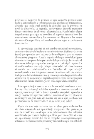 173
prácticas al respecto: la primera es que conviene proporcionar
toda la estimulación e información que puedan ser interesantes,
dejando que cada cual asimile la cantidad que le permita su
nivel de desarrollo. La segunda, que evitemos en todo momento
forzar -insistimos en el verbo- el aprendizaje. Puede haber algún
impedimento para que se coordine el soporte material con los
mecanismos neuronales y los mensajes no lleguen a las zonas
de recepción específicas del cerebro, dando lugar a confusiones
innecesarias.
El aprendizaje consiste en un cambio neuronal inconsciente,
aunque se incide de hecho en sus mecanismos. Defiende Marina
(2015) que aprender es el recurso de la inteligencia para adaptarse
al entorno y progresar. Ante la seguridad de que uno de los signos
de nuestro tiempo es la importancia del aprendizaje, la capacidad
de una sociedad para aprender se erige en su principal riqueza. La
situación reclama un viraje tal que la sociedad del conocimiento
demanda su transformación en “sociedad del aprendizaje”
considerando a sus integrantes como estudiantes de por vida –
incluyendo la vida intrauterina- y contemplando las posibilidades
de invertir en aumentar el capital cognitivo como estrategia para
afrontar un futuro incierto, y, con toda seguridad, complejo.
Los aprendizajes necesarios en la sociedad moderna, entre
los que García (2009) señalaba aprender a conocer, aprender a
querer y sentir, aprender a hacer, aprender a convivir, aprender a
ser, y, finalmente, aprender sobre el conocer, el querer, el sentir;
constituyen un gran reto de nuestra era en la que la educación
permanente se ha convertido en un derecho y un deber.
Cada vez son más las voces que se alzan para reclamar los
decisivos efectos de un aprendizaje temprano. Han pasado ya
más de tres décadas desde que fuera publicada una obra colectiva
coordinada por Cohen (1983) que lleva por título “En defensa
del aprendizaje precoz”. En ella se recopilan datos aportados por
diferentes ciencias como la genética y la neurobiología con el fin de
 