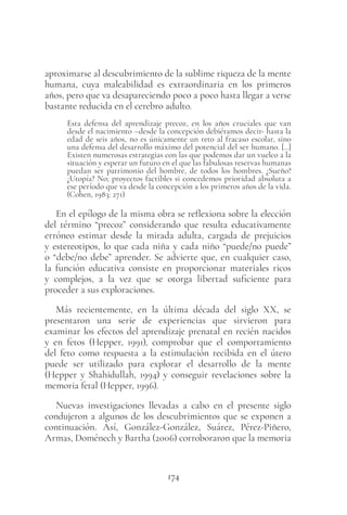 174
aproximarse al descubrimiento de la sublime riqueza de la mente
humana, cuya maleabilidad es extraordinaria en los primeros
años, pero que va desapareciendo poco a poco hasta llegar a verse
bastante reducida en el cerebro adulto.
Esta defensa del aprendizaje precoz, en los años cruciales que van
desde el nacimiento –desde la concepción debiéramos decir- hasta la
edad de seis años, no es únicamente un reto al fracaso escolar, sino
una defensa del desarrollo máximo del potencial del ser humano. […]
Existen numerosas estrategias con las que podemos dar un vuelco a la
situación y esperar un futuro en el que las fabulosas reservas humanas
puedan ser patrimonio del hombre, de todos los hombres. ¿Sueño?
¿Utopía? No; proyectos factibles si concedemos prioridad absoluta a
ese período que va desde la concepción a los primeros años de la vida.
(Cohen, 1983: 271)
En el epílogo de la misma obra se reflexiona sobre la elección
del término “precoz” considerando que resulta educativamente
erróneo estimar desde la mirada adulta, cargada de prejuicios
y estereotipos, lo que cada niña y cada niño “puede/no puede”
o “debe/no debe” aprender. Se advierte que, en cualquier caso,
la función educativa consiste en proporcionar materiales ricos
y complejos, a la vez que se otorga libertad suficiente para
proceder a sus exploraciones.
Más recientemente, en la última década del siglo XX, se
presentaron una serie de experiencias que sirvieron para
examinar los efectos del aprendizaje prenatal en recién nacidos
y en fetos (Hepper, 1991), comprobar que el comportamiento
del feto como respuesta a la estimulación recibida en el útero
puede ser utilizado para explorar el desarrollo de la mente
(Hepper y Shahidullah, 1994) y conseguir revelaciones sobre la
memoria fetal (Hepper, 1996).
Nuevas investigaciones llevadas a cabo en el presente siglo
condujeron a algunos de los descubrimientos que se exponen a
continuación. Así, González-González, Suárez, Pérez-Piñero,
Armas, Doménech y Bartha (2006) corroboraron que la memoria
 