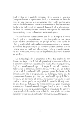 175
fetal persiste en el periodo neonatal. Dirix, Jonsma y Hornstra
(2009) evaluaron el aprendizaje fetal y la memoria en fetos de
entre treinta y treinta y ocho semanas, observando que los fetos
tenían -desde las treinta semanas- una memoria de diez minutos
de duración independientemente de la edad fetal, y, además, que
los fetos de treinta y cuatro semanas son capaces de almacenar
información y recuperarla cuatro semanas después.
Sus conclusiones correlacionan con las de Kueger y Garvan
(2014), quienes comprobaron en sus indagaciones que fetos
cuyas madres pronunciaron un pasaje en voz alta desde la
edad gestacional de veintiocho semanas comenzaron a mostrar
evidencias de aprendizaje a las treinta y cuatro semanas, siendo
estadísticamente evidentes a las treinta y ocho, y posteriormente,
sin más exposición, recordaron un fragmento del discurso durante
varios días.
La metodología de la enseñanza a fetos fue explorada por
James (2010) que, tras definir el aprendizaje como un cambio en
el comportamiento que ocurre como resultado de la experiencia,
llegó a la conclusión de que el feto puede aprender mediante
habituación y condicionamiento clásico. Verificó que en la fase
prenatal el desarrollo del oído permite poner las bases de la
comunicación oral y el aprendizaje de la lengua, puesto que la
persona no solamente oye, sino que escucha el lenguaje hablado,
se mueve en respuesta al mismo, memoriza y aprende, lo que
evidencia cierto grado de capacidad de atención (Sovilj, 2011).
En esta línea de hallazgos de conocimientos de gran relevancia
se encuentra la conclusión de Hepper (2015) al aseverar que la
experiencia sensorial prenatal modela la estructura del cerebro
comenzando el desarrollo neuronal de las capacidades necesarias
para interpretar los estímulos clave (por ejemplo, del lenguaje).
 
