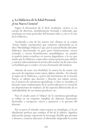 176
4. La Didáctica de la Edad Prenatal,
¿Una Nueva Ciencia?
Según el diccionario de la Real Academia, ciencia es un
cuerpo de doctrina, metódicamente formado y ordenado, que
constituye un ramo particular del humano saber, y este es el caso
de la Didáctica.
Acudiendo a uno de los autores más clásicos en su campo
-Titone (1966)- encontramos que comienza advirtiendo en su
obra “Metodología Didáctica” que, por la natural fluidez del saber
didáctico, determinado en gran parte históricamente, ciertas
actitudes y ciertas formulaciones metodológicas, no pueden
ni podrán jamás cristalizar en asertos dogmáticos, a la vez que
señala que la Didáctica, como saber teórico-práctico para definir
y orientar adecuadamente la técnica del enseñar, ha de tener clara
su finalidad que es tender a la recta formación del intelecto.
Además de tener una finalidad, la ciencia ha de contar con
una serie de requisitos como sujeto, objeto, método… En relación
al sujeto de la Didáctica, a partir del movimiento de la Escuela
Nueva, se admite que docente y discente son sujetos activos
en el proceso de enseñanza-aprendizaje, si bien se considera al
discente como condicionante de la acción educativa en virtud de
sus disposiciones de madurez, de los aspectos diferenciales de su
individualidad, de sus ritmos peculiares, etc.
Para el citado autor el “objeto” de la enseñanza-aprendizaje
se refleja en un conjunto complejo de objetivos funcionales
destinados a enriquecer, nutrir y potenciar a la persona del
discente.
Por su parte el método, como expresa su etimología, es la vía
idealmente perfecta que conduce al fin de la didaxis. Significa
adecuación porque representa la estrategia flexible que permite
a docente y materia adecuarse al alumnado adaptando la acción
 