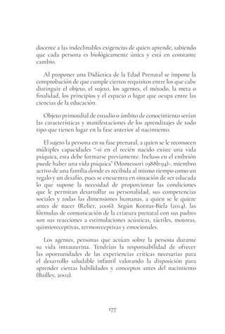 177
docente a las indeclinables exigencias de quien aprende, sabiendo
que cada persona es biológicamente única y está en constante
cambio.
Al proponer una Didáctica de la Edad Prenatal se impone la
comprobación de que cumple ciertos requisitos entre los que cabe
distinguir el objeto, el sujeto, los agentes, el método, la meta o
finalidad, los principios y el espacio o lugar que ocupa entre las
ciencias de la educación.
Objeto primordial de estudio o ámbito de conocimiento serían
las características y manifestaciones de los aprendizajes de todo
tipo que tienen lugar en la fase anterior al nacimiento.
El sujeto la persona en su fase prenatal, a quien se le reconocen
múltiples capacidades “-si en el recién nacido existe una vida
psíquica, esta debe formarse previamente. Incluso en el embrión
puede haber una vida psíquica” (Montessori 1988b:94)-, miembro
activo de una familia donde es recibida al mismo tiempo como un
regalo y un desafío, pues se encuentra en situación de ser educada
lo que supone la necesidad de proporcionar las condiciones
que le permitan desarrollar su personalidad, sus competencias
sociales y todas las dimensiones humanas, a quien se le quiere
antes de nacer (Relier, 2006). Según Kornas-Biela (2014), las
fórmulas de comunicación de la criatura prenatal con sus padres
son sus reacciones a estimulaciones acústicas, táctiles, motoras,
quimioreceptivas, termoreceptivas y emocionales.
Los agentes, personas que actúan sobre la persona durante
su vida intrauterina. Tendrían la responsabilidad de ofrecer
las oportunidades de las experiencias críticas necesarias para
el desarrollo saludable infantil valorando la disposición para
aprender ciertas habilidades y conceptos antes del nacimiento
(Bailley, 2002).
 
