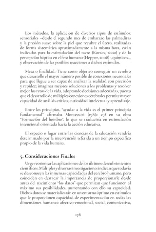 178
Los métodos, la aplicación de diversos tipos de estímulos:
sensoriales –desde el segundo mes de embarazo las palmaditas
y la presión suave sobre la piel que recubre el útero, realizadas
de forma sistemática aproximadamente a la misma hora, están
indicadas para la estimulación del tacto (Kovacs, 2000) y de la
percepción háptica en el feto humano (Hepper, 2008)-, químicos…
y observación de las posibles reacciones a dichos estímulos.
Meta o finalidad: Tiene como objetivo conseguir un cerebro
que desarrolle el mayor número posible de conexiones neuronales
para que llegue a ser capaz de analizar la realidad con precisión
y rapidez; imaginar mejores soluciones a los problemas y resolver
mejor los retos de la vida, adoptando decisiones adecuadas, puesto
queeldesarrollodemúltiplesconexionescerebralespermitemayor
capacidad de análisis crítico, curiosidad intelectual y aprendizaje.
Entre los principios, “ayudar a la vida es el primer principio
fundamental” afirmaba Montessori (1986: 29) en su obra
“Formación del hombre”, lo que se traduciría en estimulación
intencional orientada hacia la acción educativa.
El espacio o lugar entre las ciencias de la educación vendría
determinado por la intervención referida a un tiempo específico
propio de la vida humana.
5. Consideraciones Finales
Urge reorientar las aplicaciones de los últimos descubrimientos
científicos.Múltiplesydiversasinvestigacionesindicanquetodavía
se desconocen las inmensas capacidades del cerebro humano, pero
coinciden en destacar la importancia de proporcionarle desde
antes del nacimiento “los datos” que permitan que funcionen al
máximo sus posibilidades, aumentando con ello su capacidad.
Dichos datos se materializarán en un entorno óptimo en estímulos
que le proporcionen capacidad de experimentación en todas las
dimensiones humanas: afectivo-emocional, social, comunicativa,
 