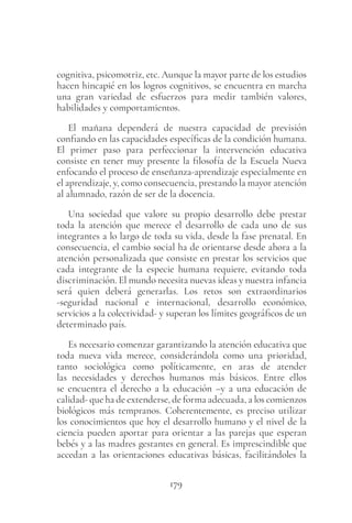 179
cognitiva, psicomotriz, etc. Aunque la mayor parte de los estudios
hacen hincapié en los logros cognitivos, se encuentra en marcha
una gran variedad de esfuerzos para medir también valores,
habilidades y comportamientos.
El mañana dependerá de nuestra capacidad de previsión
confiando en las capacidades específicas de la condición humana.
El primer paso para perfeccionar la intervención educativa
consiste en tener muy presente la filosofía de la Escuela Nueva
enfocando el proceso de enseñanza-aprendizaje especialmente en
el aprendizaje, y, como consecuencia, prestando la mayor atención
al alumnado, razón de ser de la docencia.
Una sociedad que valore su propio desarrollo debe prestar
toda la atención que merece el desarrollo de cada uno de sus
integrantes a lo largo de toda su vida, desde la fase prenatal. En
consecuencia, el cambio social ha de orientarse desde ahora a la
atención personalizada que consiste en prestar los servicios que
cada integrante de la especie humana requiere, evitando toda
discriminación. El mundo necesita nuevas ideas y nuestra infancia
será quien deberá generarlas. Los retos son extraordinarios
-seguridad nacional e internacional, desarrollo económico,
servicios a la colectividad- y superan los límites geográficos de un
determinado país.
Es necesario comenzar garantizando la atención educativa que
toda nueva vida merece, considerándola como una prioridad,
tanto sociológica como políticamente, en aras de atender
las necesidades y derechos humanos más básicos. Entre ellos
se encuentra el derecho a la educación –y a una educación de
calidad- que ha de extenderse, de forma adecuada, a los comienzos
biológicos más tempranos. Coherentemente, es preciso utilizar
los conocimientos que hoy el desarrollo humano y el nivel de la
ciencia pueden aportar para orientar a las parejas que esperan
bebés y a las madres gestantes en general. Es imprescindible que
accedan a las orientaciones educativas básicas, facilitándoles la
 