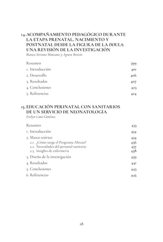 18
14.ACOMPAÑAMIENTO PEDAGÓGICO DURANTE
LA ETAPA PRENATAL, NACIMIENTO Y
POSTNATAL DESDE LA FIGURA DE LA DOULA:
UNA REVISIÓN DE LA INVESTIGACIÓN
Bianca Serrano Manzano y Agnese Bosisio
Resumen 399
1. Introducción 401
2. Desarrollo 406
3. Resultados 407
4. Conclusiones 423
5. Referencias 424
15. EDUCACIÓN PERINATAL CON SANITARIOS
DE UN SERVICIO DE NEONATOLOGÍA
Evelyn Cano Giménez
Resumen 433
1. Introducción 434
2. Marco teórico 434
2.1. ¿Cómo surge el Programa Abrazo? 436
2.2. Necesidades del personal sanitario 437
2.3. Insights de enfermería 438
3. Diseño de la investigación 439
4. Resultados 441
5. Conclusiones 443
6. Referencias 445
 