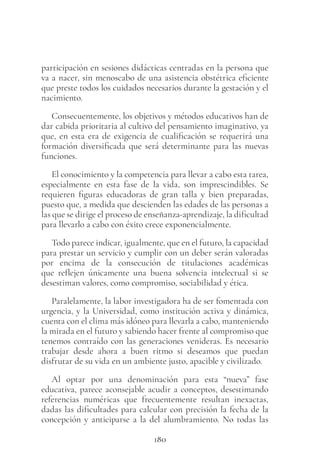 180
participación en sesiones didácticas centradas en la persona que
va a nacer, sin menoscabo de una asistencia obstétrica eficiente
que preste todos los cuidados necesarios durante la gestación y el
nacimiento.
Consecuentemente, los objetivos y métodos educativos han de
dar cabida prioritaria al cultivo del pensamiento imaginativo, ya
que, en esta era de exigencia de cualificación se requerirá una
formación diversificada que será determinante para las nuevas
funciones.
El conocimiento y la competencia para llevar a cabo esta tarea,
especialmente en esta fase de la vida, son imprescindibles. Se
requieren figuras educadoras de gran talla y bien preparadas,
puesto que, a medida que descienden las edades de las personas a
las que se dirige el proceso de enseñanza-aprendizaje, la dificultad
para llevarlo a cabo con éxito crece exponencialmente.
Todo parece indicar, igualmente, que en el futuro, la capacidad
para prestar un servicio y cumplir con un deber serán valoradas
por encima de la consecución de titulaciones académicas
que reflejen únicamente una buena solvencia intelectual si se
desestiman valores, como compromiso, sociabilidad y ética.
Paralelamente, la labor investigadora ha de ser fomentada con
urgencia, y la Universidad, como institución activa y dinámica,
cuenta con el clima más idóneo para llevarla a cabo, manteniendo
la mirada en el futuro y sabiendo hacer frente al compromiso que
tenemos contraído con las generaciones venideras. Es necesario
trabajar desde ahora a buen ritmo si deseamos que puedan
disfrutar de su vida en un ambiente justo, apacible y civilizado.
Al optar por una denominación para esta “nueva” fase
educativa, parece aconsejable acudir a conceptos, desestimando
referencias numéricas que frecuentemente resultan inexactas,
dadas las dificultades para calcular con precisión la fecha de la
concepción y anticiparse a la del alumbramiento. No todas las
 