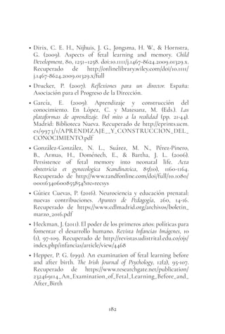 182
• Dirix, C. E. H., Nijhuis, J. G., Jongsma, H. W., & Hornstra,
G. (2009). Aspects of fetal learning and memory. Child
Development, 80, 1251–1258. doi:10.1111/j.1467-8624.2009.01329.x.
Recuperado de http://onlinelibrary.wiley.com/doi/10.1111/
j.1467-8624.2009.01329.x/full
• Drucker, P. (2007). Reflexiones para un director. España:
Asociación para el Progreso de la Dirección.
• García, E. (2009). Aprendizaje y construcción del
conocimiento. En López, C. y Matesanz, M. (Eds.). Las
plataformas de aprendizaje. Del mito a la realidad (pp. 21-44).
Madrid: Biblioteca Nueva. Recuperado de http://eprints.ucm.
es/9973/1/APRENDIZAJE__Y_CONSTRUCCION_DEL_
CONOCIMIENTO.pdf
• González-González, N. L., Suárez, M. N., Pérez-Pinero,
B., Armas, H., Doménech, E., & Bartha, J. L. (2006).
Persistence of fetal memory into neonatal life. Acta
obstetricia et gynecologica Scandinavica, 85(10), 1160-1164.
Recuperado de http://www.tandfonline.com/doi/full/10.1080/
00016340600855854?src=recsys
• Gútiez Cuevas, P. (2016). Neurociencia y educación prenatal:
nuevas contribuciones. Apuntes de Pedagogía, 260, 14-16.
Recuperado de https://www.cdlmadrid.org/archivos/boletin_
marzo_2016.pdf
• Heckman, J. (2011). El poder de los primeros años: políticas para
fomentar el desarrollo humano. Revista Infancias Imágenes, 10
(1), 97-109. Recuperado de http://revistas.udistrital.edu.co/ojs/
index.php/infancias/article/view/4468
• Hepper, P. G. (1991). An examination of fetal learning before
and after birth. The Irish Journal of Psychology, 12(2), 95-107.
Recuperado de https://www.researchgate.net/publication/
232469114_An_Examination_of_Fetal_Learning_Before_and_
After_Birth
 