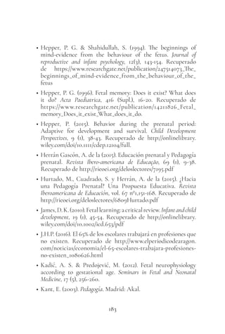 183
• Hepper, P. G. & Shahidullah, S. (1994). The beginnings of
mind-evidence from the behaviour of the fetus. Journal of
reproductive and infant psychology, 12(3), 143-154. Recuperado
de https://www.researchgate.net/publication/247514073_The_
beginnings_of_mind-evidence_from_the_behaviour_of_the_
fetus
• Hepper, P. G. (1996). Fetal memory: Does it exist? What does
it do? Acta Paediatrica, 416 (Supl.), 16-20. Recuperado de
https://www.researchgate.net/publication/14211826_Fetal_
memory_Does_it_exist_What_does_it_do.
• Hepper, P. (2015). Behavior during the prenatal period:
Adaptive for development and survival. Child Development
Perspectives, 9 (1), 38-43. Recuperado de http://onlinelibrary.
wiley.com/doi/10.1111/cdep.12104/full.
• Herrán Gascón, A. de la (2015). Educación prenatal y Pedagogía
prenatal. Revista Ibero-americana de Educação, 69 (1), 9-38.
Recuperado de http://rieoei.org/deloslectores/7195.pdf
• Hurtado, M., Cuadrado, S. y Herrán, A. de la (2015). ¿Hacia
una Pedagogía Prenatal? Una Propuesta Educativa. Revista
Iberoamericana de Educación, vol. 67 nº1,151-168. Recuperado de
http://rieoei.org/deloslectores/6809Hurtado.pdf
• James,D.K.(2010).Fetallearning:acriticalreview.Infantandchild
development, 19 (1), 45-54. Recuperado de http://onlinelibrary.
wiley.com/doi/10.1002/icd.653/pdf
• J.H.P. (2016). El 65% de los escolares trabajará en profesiones que
no existen. Recuperado de http://www.elperiodicodearagon.
com/noticias/economia/el-65-escolares-trabajara-profesiones-
no-existen_1080626.html
• Kadić, A. S. & Predojević, M. (2012). Fetal neurophysiology
according to gestational age. Seminars in Fetal and Neonatal
Medicine, 17 (5), 256-260.
• Kant, E. (2003). Pedagogía. Madrid: Akal.
 