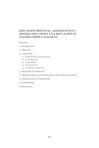 187
EDUCACIÓN PRENATAL, ADOLESCENTES Y
SISTEMA EDUCATIVO: UNA EDUCACIÓN EN
VALORES DESDE LAS RAÍCES
Resumen
1. Introducción
2. Objetivos
3. Contenidos
3.1. Preparación a la concepción
3.2. La concepción
3.3. La gestación
3.4. El nacimiento
3.5. La lactancia materna
4. Necesidad de formación
5. ¿Dónde podríamos incluirla dentro del sistema educativo?
6. ¿Dónde realizar la formación?
7. Conclusiones
8. Referencias
 