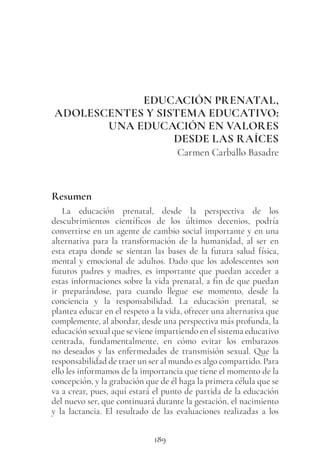 189
EDUCACIÓN PRENATAL,
ADOLESCENTES Y SISTEMA EDUCATIVO:
UNA EDUCACIÓN EN VALORES
DESDE LAS RAÍCES
Carmen Carballo Basadre
Resumen
La educación prenatal, desde la perspectiva de los
descubrimientos científicos de los últimos decenios, podría
convertirse en un agente de cambio social importante y en una
alternativa para la transformación de la humanidad, al ser en
esta etapa donde se sientan las bases de la futura salud física,
mental y emocional de adultos. Dado que los adolescentes son
futuros padres y madres, es importante que puedan acceder a
estas informaciones sobre la vida prenatal, a fin de que puedan
ir preparándose, para cuando llegue ese momento, desde la
conciencia y la responsabilidad. La educación prenatal, se
plantea educar en el respeto a la vida, ofrecer una alternativa que
complemente, al abordar, desde una perspectiva más profunda, la
educación sexual que se viene impartiendo en el sistema educativo
centrada, fundamentalmente, en cómo evitar los embarazos
no deseados y las enfermedades de transmisión sexual. Que la
responsabilidad de traer un ser al mundo es algo compartido. Para
ello les informamos de la importancia que tiene el momento de la
concepción, y la grabación que de él haga la primera célula que se
va a crear, pues, aquí estará el punto de partida de la educación
del nuevo ser, que continuará durante la gestación, el nacimiento
y la lactancia. El resultado de las evaluaciones realizadas a los
 