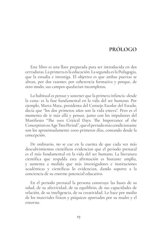 19
PRÓLOGO
Este libro es una llave preparada para ser introducida en dos
cerraduras. La primera es la educación. La segunda es la Pedagogía,
que la estudia e investiga. El objetivo es que ambas puertas se
abran, por dos razones: por coherencia formativa y porque, de
otro modo, sus campos quedarían incompletos.
Lo habitual es pensar y sostener que la primera infancia -desde
la cuna- es la fase fundamental en la vida del ser humano. Por
ejemplo, Marta Mata, presidenta del Consejo Escolar del Estado,
decía que “los dos primeros años son la vida entera”. Pero es el
momento de ir más allá y pensar, junto con los impulsores del
Manifiesto “The 1001 Critical Days: The Importance of the
ConceptiontoAgeTwoPeriod”,queelperiodomáscondicionante
son los aproximadamente 1000 primeros días, contando desde la
concepción.
De ordinario, no se cae en la cuenta de que cada vez más
descubrimientos científicos evidencian que el periodo prenatal
es el más fundamental en la vida del ser humano. La literatura
científica que respalda esta afirmación es bastante amplia,
y aumenta a medida que más investigadores e instituciones
académicas y científicas lo evidencian, dando soporte a la
conciencia de su enorme potencial educativo.
En el periodo prenatal la persona construye las bases de su
salud, de su afectividad, de su equilibrio, de sus capacidades de
relación, de su inteligencia, de su creatividad. Lo hace por medio
de los materiales físicos y psíquicos aportados por su madre y el
entorno.
 