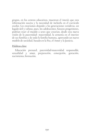 190
grupos, en los centros educativos, muestran el interés que esta
información suscita y la necesidad de incluirla en el currículo
escolar. Les estaríamos dejando a las generaciones venideras, un
legado útil y valioso, pues, los adolescentes, futuros progenitores,
podrían traer al mundo a seres que crearían, desde esta nueva
visión de la paternidad- maternidad, la armonía en el interior
de sus familias y de toda la familia humana, aportando un nuevo
modelo de sociedad, basado en la Paz, el Amor y la Justicia.
Palabras clave
Educación prenatal, paternidad-maternidad responsable,
sexualidad y amor, preparación, concepción, gestación,
nacimiento, formación.
 